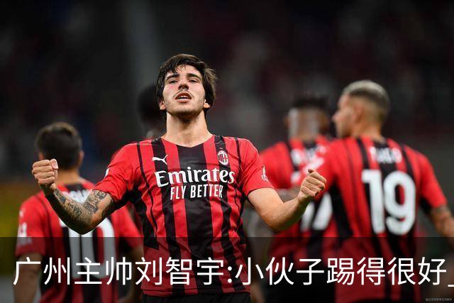 广州主帅刘智宇:小伙子踢得很好 丢球因身材劣势